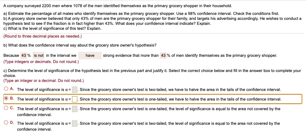 A company surveyed 2200 men where 1078 of the men identified themselves as the primary grocery shopper in their household.
a) Estimate the percentage of all males who identify themselves as the primary grocery shopper. Use a 98% confidence interval. Check the conditions first.
b) A grocery store owner believed that only 43% of men are the primary grocery shopper for their family, and targets his advertising accordingly. He wishes to conduct a hypothesis test to see if the fraction is in fact higher than 43%. What does your confidence interval indicate? Explain.
c) What is the level of significance of this test? Explain.
b) What does the confidence interval say about the grocery store owner's hypothesis?
Because 43 % is not in the interval we have strong evidence that more than 43 % of men identify themselves as the primary grocery shopper.
c) Determine the level of significance of the hypothesis test in the previous part and justify it. Select the correct choice below and fill in the answer box to complete your choice.
A. The level of significance is ? = . Since the grocery store owner's test is two-tailed, we have to halve the area in the tails of the confidence interval.
B. The level of significance is ? = . Since the grocery store owner's test is one-tailed, we have to halve the area in the tails of the confidence interval.
C. The level of significance is ? = . Since the grocery store owner's test is one-tailed, the level of significance is equal to the area not covered by the confidence interval.
D. The level of significance is ? = . Since the grocery store owner's test is two-tailed, the level of significance is equal to the area not covered by the confidence interval.