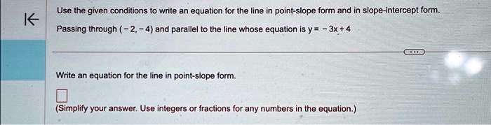 Use the given conditions to write an equation for the line in point-slope form and in slope-intercept form.
Passing through (-2, -4) and parallel to the line whose equation is y = -3x + 4
Write an equation for the line in point-slope form.
(Simplify your answer. Use integers or fractions for any numbers in the equation.)