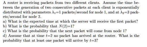 A router is receiving packets from two different clients. Assume the time between the generation of two consecutive packets at each client is exponentially distributed with parameters ?1=1 packets/second for node 1, and at ?2=3 packets/second for node 2.
a) What is the expected time at which the server will receive the first packet?
b) What is the probability that N(2)=1?
c) What is the probability that the next packet will come from node 1?
d) Assume that at time t=2 no packet has arrived at the router. What is the probability that at least one packet will arrive by t=3?