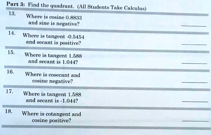 Part 3: Find the quadrant. (All Students Take Calculus)
13. Where is cosine 0.8833
and sine is negative?
14. Where is tangent -0.5454
and secant is positive?
15. Where is tangent 1.588
and secant is 1.044?
16. Where is cosecant and
cosine negative?
17. Where is tangent 1.588
and secant is -1.044?
18. Where is cotangent and
cosine positive?