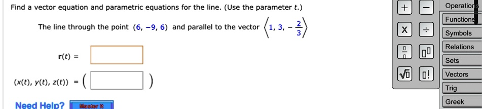 Find a vector equation and parametric equations for the line. (Use the parameter t.)
The line through the point (6, -9, 6) and parallel to the vector <1, 3, -(2)/(3)>
r(t) =
(x(t), y(t), z(t)) = ()