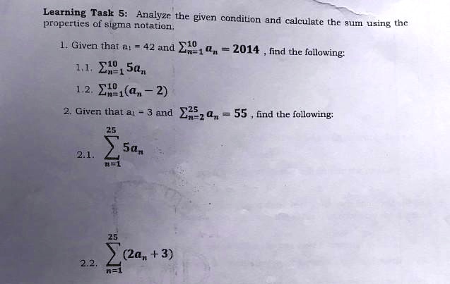 Analyze the given condition and calculate the sum using the properties of sigma notation.
1. Given that a? = 42 and ????? a? = 2014 , find the following:
1.1. ????? 5a?
1.2. ????? (a? - 2)
2. Given that a? = 3 and ?²??? a? = 55 , find the following:
2.1. ?²??? 5a?
2.2. ?²??? (2a? + 3)