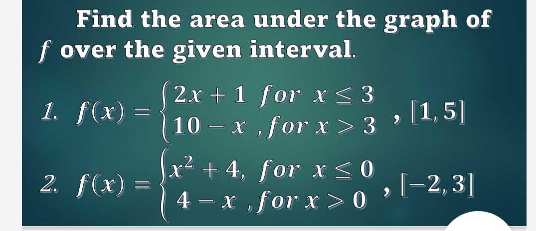 Find the area under the graph of f over the given interval.
1. f(x) =  2x + 1 for x <= 3, 10 - x, for x > 3, [1, 5]
2. f(x) =  x^2 + 4, for x <= 0, 4 - x, for x > 0, [-2, 3]