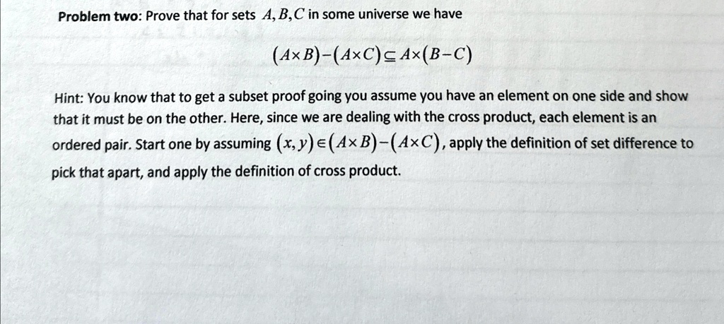 Problem two: Prove that for sets A, B, C in some universe we have
(A × B) - (A × C) ⊆ A × (B - C)
Hint: You know that to get a subset proof going you assume you have an element on one side and show
that it must be on the other. Here, since we are dealing with the cross product, each element is an
ordered pair. Start one by assuming (x, y) ∈ (A × B) - (A × C), apply the definition of set difference to
pick that apart, and apply the definition of cross product.