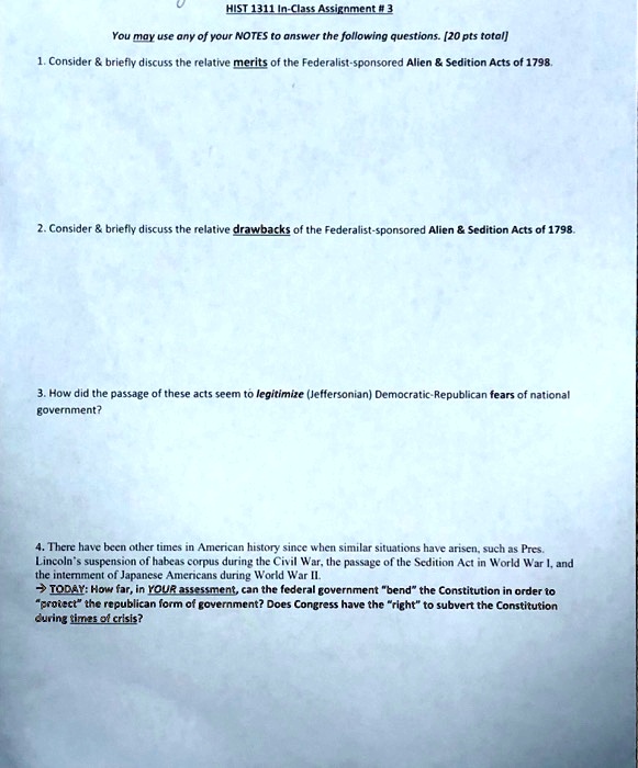 HIST 1311 In-Class Assignment # 3
You may use any of your NOTES to answer the following questions. [20 pts total]
1. Consider     briefly discuss the relative merits of the Federalist-sponsored Alien     Sedition Acts of 1798.
2. Consider     briefly discuss the relative drawbacks of the Federalist-sponsored Alien     Sedition Acts of 1798.
3. How did the passage of these acts seem to legitimize (Jeffersonian) Democratic-Republican fears of national government?
4. There have been other times in American history since when similar situations have arisen, such as Pres. Lincoln's suspension of habeas corpus during the Civil War, the passage of the Sedition Act in World War I, and the internment of Japanese Americans during World War II.
? TODAY: How far, in YOUR assessment, can the federal government "bend" the Constitution in order to "protect" the republican form of government? Does Congress have the "right" to subvert the Constitution during times of crisis?