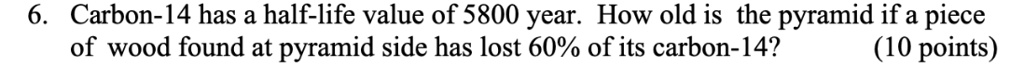 6. Carbon-14 has a half-life value of 5800 year. How old is the pyramid if a piece of wood found at pyramid side has lost 60% of its carbon-14?