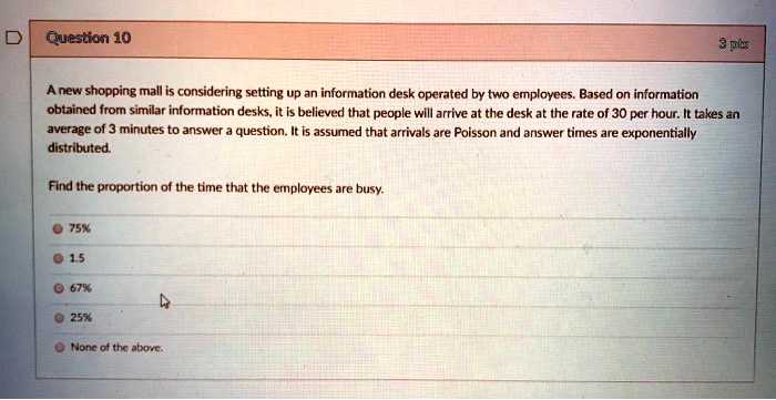 A new shopping mall is considering setting up an information desk operated by two employees. Based on information obtained from similar information desks, it is believed that people will arrive at the desk at the rate of 30 per hour. It takes an average of 3 minutes to answer a question. It is assumed that arrivals are Poisson and answer times are exponentially distributed. Find the proportion of the time that the employees are busy. 75% 1.5 67% 25% None of the above.