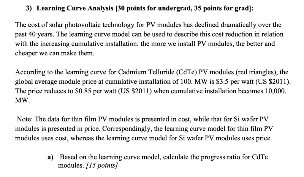 3) Learning Curve Analysis [30 points for undergrad, 35 points for grad]:
The cost of solar photovoltaic technology for PV modules has declined dramatically over the
past 40 years. The learning curve model can be used to describe this cost reduction in relation
with the increasing cumulative installation: the more we install PV modules, the better and
cheaper we can make them.
According to the learning curve for Cadmium Telluride (CdTe) PV modules (red triangles), the
global average module price at cumulative installation of 100. MW is 3.5 per watt (US2011).
The price reduces to 0.85 per watt (US2011) when cumulative installation becomes 10,000.
MW.
Note: The data for thin film PV modules is presented in cost, while that for Si wafer PV
modules is presented in price. Correspondingly, the learning curve model for thin film PV
modules uses cost, whereas the learning curve model for Si wafer PV modules uses price.
a) Based on the learning curve model, calculate the progress ratio for CdTe
modules. [15 points]