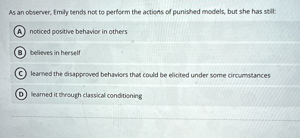 As an observer, Emily tends not to perform the actions of punished models, but she has still:
A noticed positive behavior in others
B believes in herself
C learned the disapproved behaviors that could be elicited under some circumstances
D learned it through classical conditioning