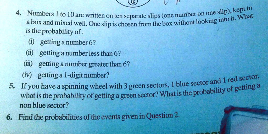 4. Numbers 1 to 10 are written on ten separate slips (one number on one slip), kept in
a box and mixed well. One slip is chosen from the box without looking into it. What
is the probability of.
(i) getting a number 6?
(ii) getting a number less than 6?
(iii) getting a number greater than 6?
(iv) getting a 1-digit number?
5. If you have a spinning wheel with 3 green sectors, 1 blue sector and 1 red sector,
what is the probability of getting a green sector? What is the probability of getting a
non blue sector?
6. Find the probabilities of the events given in Question 2.