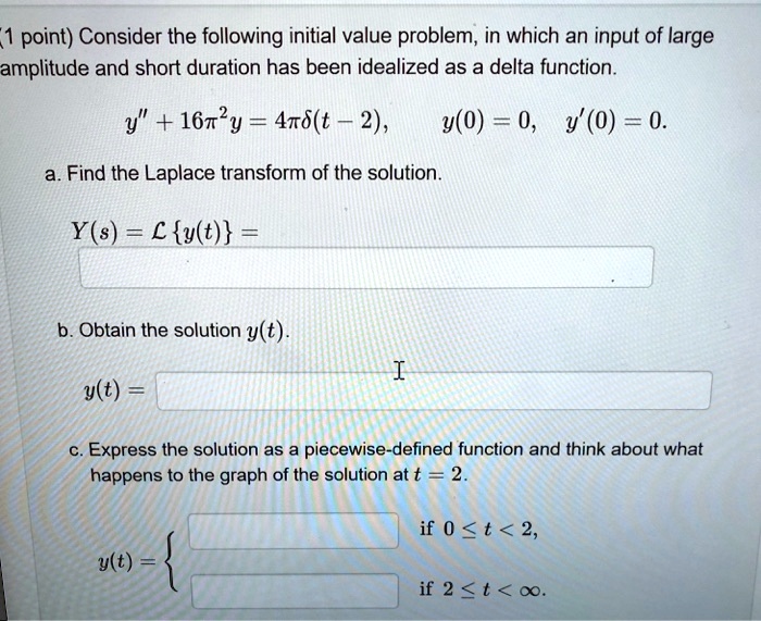 1 point) Consider the following initial value problem, in which an input of large
amplitude and short duration has been idealized as a delta function.
y"" + 16pi^2 y = 4pidelta(t - 2),
y(0) = 0, y'(0) = 0.
a. Find the Laplace transform of the solution.
Y(s) = mathcalLy(t) =
b. Obtain the solution y(t).
y(t) =
c. Express the solution as a piecewise-defined function and think about what
happens to the graph of the solution at t = 2.
y(t) = egincases
     	extif  0 le t < 2,      	extif  2 le t < infty.
endcases