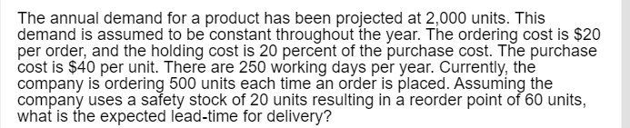 The annual demand for a product has been projected at 2,000 units. This demand is assumed to be constant throughout the year. The ordering cost is 20 per order, and the holding cost is 20 percent of the purchase cost. The purchase cost is40 per unit. There are 250 working days per year. Currently, the company is ordering 500 units each time an order is placed. Assuming the company uses a safety stock of 20 units resulting in a reorder point of 60 units, what is the expected lead-time for delivery?