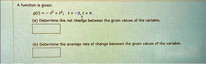 A function is given.
g(t) = -t^3 + t^2; t = -2, t = 4
(a) Determine the net charge between the given values of the variable.
(b) Determine the average rate of change between the given values of the variable.