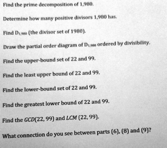 Find the prime decomposition of 1,980.
Determine how many positive divisors 1,980 has.
Find D1,980 (the divisor set of 1980).
Draw the partial order diagram of D1,980 ordered by divisibility.
Find the upper-bound set of 22 and 99.
Find the least upper bound of 22 and 99.
Find the lower-bound set of 22 and 99.
Find the greatest lower bound of 22 and 99.
Find the GCD(22, 99) and LCM(22, 99).
What connection do you see between parts (6), (8) and (9)?