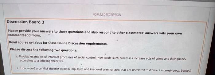 FORUM DESCRIPTION
Discussion Board 3
Please provide your answers to these questions and also respond to other classmates' answers with your own comments/opinions.
Read course syllabus for Class Online Discussion requirements.
Please discuss the following two questions:
1. Provide examples of informal processes of social control. How could such processes increase acts of crime and delinquency according to a labeling theorist?
2. How would a conflict theorist explain impulsive and irrational criminal acts that are unrelated to different interest-group battles?