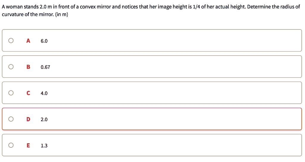 A woman stands 2.0 m in front of a convex mirror and notices that her image height is 1/4 of her actual height. Determine the radius of curvature of the mirror. (in m)
A
6.0
B
0.67
C
4.0
D
2.0
E
1.3