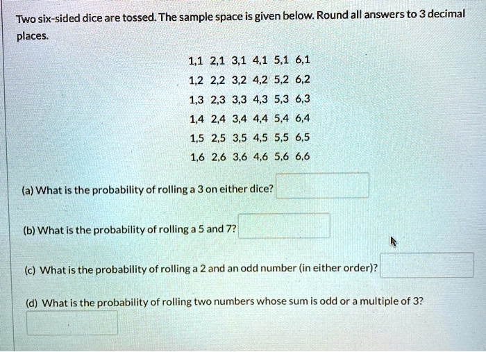 Two six-sided dice are tossed. The sample space is given below. Round all answers to 3 decimal
places.
1,1 2,1 3,1 4,1 5,1 6,1
1,2 2,2 3,2 4,2 5,2 6,2
1,3 2,3 3,3 4,3 5,3 6,3
1,4 2,4 3,4 4,4 5,4 6,4
1,5 2,5 3,5 4,5 5,5 6,5
1,6 2,6 3,6 4,6 5,6 6,6
(a) What is the probability of rolling a 3 on either dice?
(b) What is the probability of rolling a 5 and 7?
(c) What is the probability of rolling a 2 and an odd number (in either order)?
(d) What is the probability of rolling two numbers whose sum is odd or a multiple of 3?