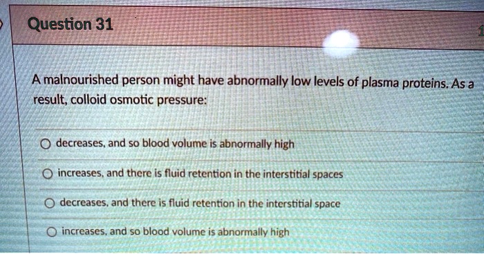 A malnourished person might have abnormally low levels of plasma proteins. As a result, colloid osmotic pressure:
decreases, and so blood volume is abnormally high
increases, and there is fluid retention in the interstitial spaces
decreases, and there is fluid retention in the interstitial space
increases, and so blood volume is abnormally high