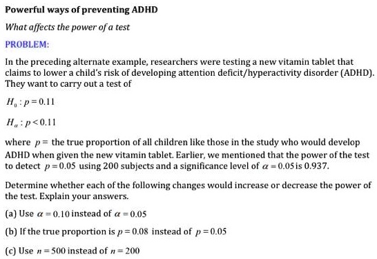 Powerful ways of preventing ADHD
What affects the power of a test
PROBLEM:
In the preceding alternate example, researchers were testing a new vitamin tablet that claims to lower a child's risk of developing attention deficit/hyperactivity disorder (ADHD). They want to carry out a test of
H0 : p = 0.11
Ha : p < 0.11
where p = the true proportion of all children like those in the study who would develop ADHD when given the new vitamin tablet. Earlier, we mentioned that the power of the test to detect p = 0.05 using 200 subjects and a significance level of ? = 0.05 is 0.937.
Determine whether each of the following changes would increase or decrease the power of the test. Explain your answers.
(a) Use ? = 0.10 instead of ? = 0.05
(b) If the true proportion is p = 0.08 instead of p = 0.05
(c) Use n = 500 instead of n = 200