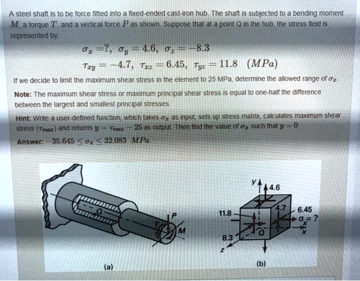 A steel shaft is to be force fitted into a fixed-ended cast-iron hub. The shaft is subjected to a bending moment M, a torque T, and a vertical force P as shown. Suppose that at a point Q in the hub, the stress field is represented by:
?x = ?, ?y = 4.6, ?z = -8.3
?xy = -4.7, ?xz = 6.45, ?yz = 11.8 (MPa)
If we decide to limit the maximum shear stress in the element to 25 MPa, determine the allowed range of ?x.
Note: The maximum shear stress or maximum principal shear stress is equal to one-half the difference between the largest and smallest principal stresses.
Hint: Write a user-defined function, which takes ?x as input, sets up stress matrix, calculates maximum shear stress (?max) and returns y = ?max - 25 as output. Then find the value of ?x such that y = 0.
Answer: -35.645 ? ?x ? 32.083 MPa