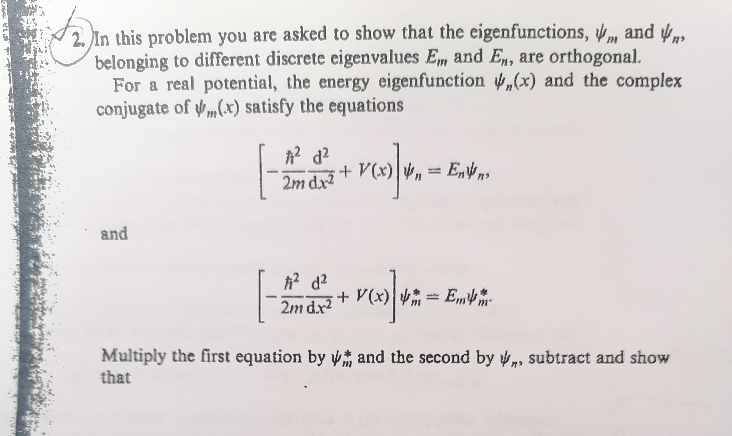 2. In this problem you are asked to show that the eigenfunctions, ψm and ψn, belonging to different discrete eigenvalues Em and En, are orthogonal.

For a real potential, the energy eigenfunction ψn(x) and the complex conjugate of ψm(x) satisfy the equations

    [-(ħ^2)/(2 m)(d^2)/( d x^2)+V(x)] ψn=Enψn

and

    [-(ħ^2)/(2 m)(d^2)/( d x^2)+V(x)] ψm^*=Emψm^*

Multiply the first equation by ψm^* and the second by ψn, subtract and show that