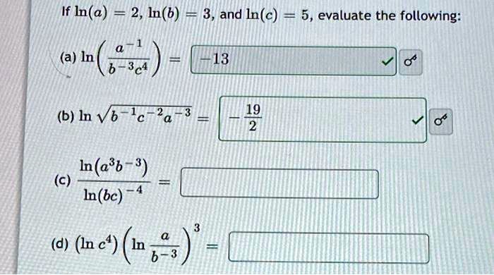 If ln(a) = 2, ln(b) = 3, and ln(c) = 5, evaluate the following:
(a) ln((a^-1)/(b^-3c^4)) = -13
(b) ln√(b^-1c^-2a^-3) = -(19)/(2)
(c) (ln(a^3b^-3))/(ln(bc)^-4) =
(d) (ln c^4)(ln((a)/(b^-3))) =