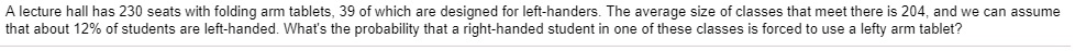 A lecture hall has 230 seats with folding arm tablets, 39 of which are designed for left-handers. The average size of classes that meet there is 204, and we can assume that about 12% of students are left-handed. What's the probability that a right-handed student in one of these classes is forced to use a lefty arm tablet?