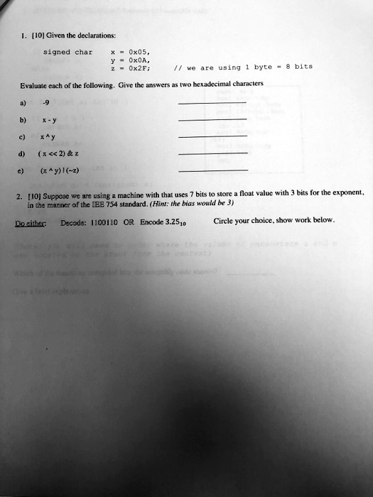 1. [10] Given the declarations:
signed char
x = 0x05,
y = 0x0A,
z = 0x2F;  // we are using 1 byte = 8 bits
Evaluate each of the following. Give the answers as two hexadecimal characters
a) -9
b) x - y
c) x ŷ
d) (x << 2)     z
e) (x ŷ) | ( z)
2. [10] Suppose we are using a machine with that uses 7 bits to store a float value with 3 bits for the exponent,
in the manner of the IEEE 754 standard. (Hint: the bias would be 3)
Do either: Decode: 1100110 OR Encode 3.2510 Circle your choice, show work below.