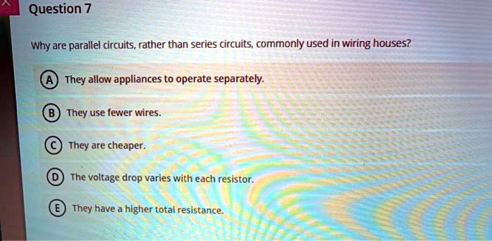 Question 7
Why are parallel circuits, rather than series circuits, commonly used in wiring houses?
A They allow appliances to operate separately.
B They use fewer wires.
C They are cheaper.
D The voltage drop varies with each resistor.
E They have a higher total resistance.
