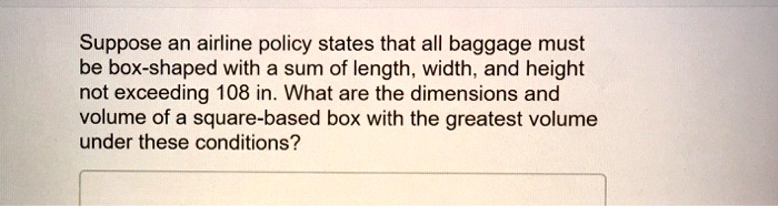 Suppose an airline policy states that all baggage must be box-shaped with a sum of length, width, and height not exceeding 108 in. What are the dimensions and volume of a square-based box with the greatest volume under these conditions?