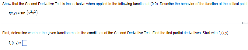 Show that the Second Derivative Test is inconclusive when applied to the following function at ( (0,0) ). Describe the behavior of the function at the critical point.
[
f(x, y)=sin left(x^2 y^2ight)
]
First, determine whether the given function meets the conditions of the Second Derivative Test. Find the first partial derivatives. Start with ( fx(x, y) ).
[
fx(x, y)=
]