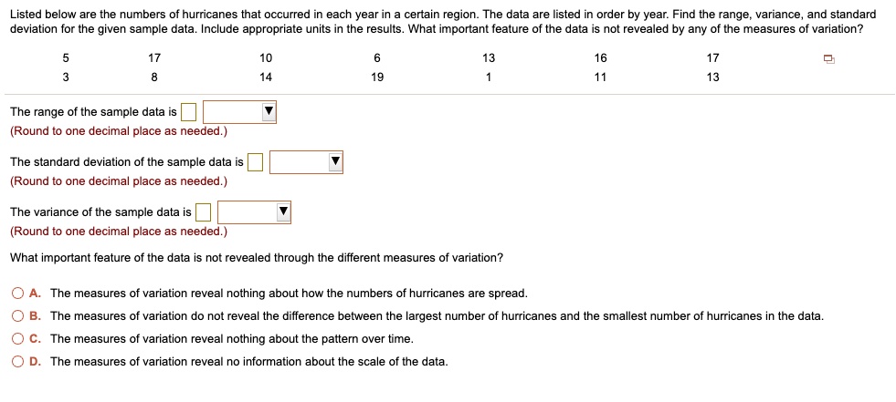 Listed below are the numbers of hurricanes that occurred in each year in a certain region. The data are listed in order by year. Find the range, variance, and standard deviation for the given sample data. Include appropriate units in the results. What important feature of the data is not revealed by any of the measures of variation?

5 17 10 6 13 16 17
3 8 14 19 1 11 13

The range of the sample data is
(Round to one decimal place as needed.)

The standard deviation of the sample data is
(Round to one decimal place as needed.)

The variance of the sample data is
(Round to one decimal place as needed.)

What important feature of the data is not revealed through the different measures of variation?

A. The measures of variation reveal nothing about how the numbers of hurricanes are spread.
B. The measures of variation do not reveal the difference between the largest number of hurricanes and the smallest number of hurricanes in the data.
C. The measures of variation reveal nothing about the pattern over time.
D. The measures of variation reveal no information about the scale of the data.
