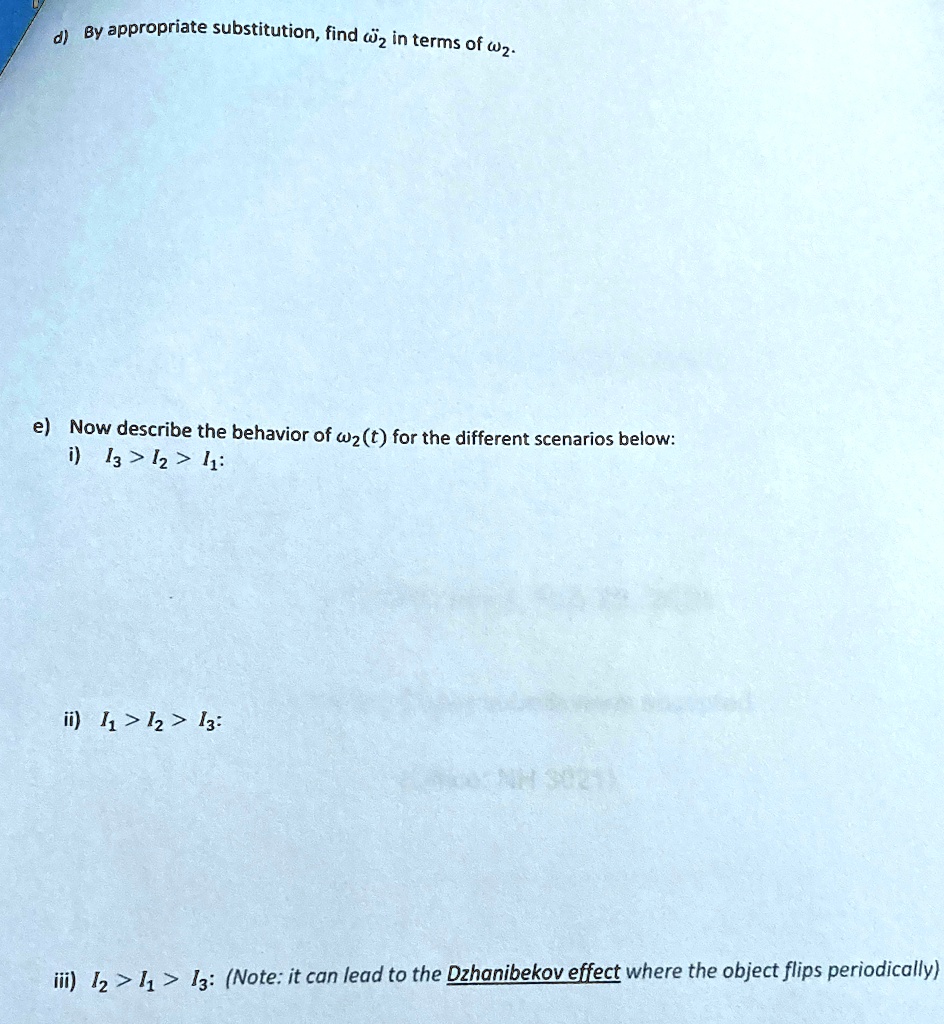 d) By appropriate substitution, find ω2 in terms of ω2.
e) Now describe the behavior of ω2(t) for the different scenarios below:
i) I3 > I2 > I1:
ii) I1 > I2 > I3:
iii) I2 > I1 > I3: (Note: it can lead to the Dzhanibekov effect where the object flips periodically)