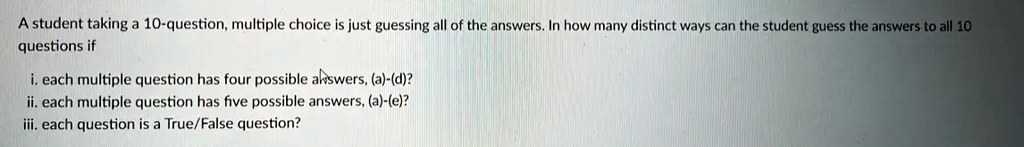 A student taking a 10-question, multiple choice is just guessing all of the answers. In how many distinct ways can the student guess the answers to all 10 questions if
i. each multiple question has four possible answers, (a)-(d)?
ii. each multiple question has five possible answers, (a)-(e)?
iii. each question is a True/False question?
