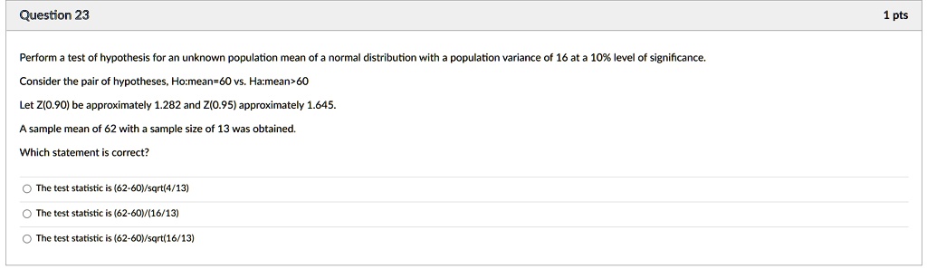 Perform a test of hypothesis for an unknown population mean of a normal distribution with a population variance of 16 at a 10% level of significance.
Consider the pair of hypotheses, Ho:mean=60 vs. Ha:mean>60
Let Z(0.90) be approximately 1.282 and Z(0.95) approximately 1.645.
A sample mean of 62 with a sample size of 13 was obtained.
Which statement is correct?
The test statistic is (62-60)/sqrt(4/13)
The test statistic is (62-60)/(16/13)
The test statistic is (62-60)/sqrt(16/13)