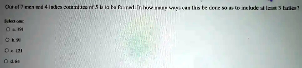 Out of 7 men and 4 ladies committee of 5 is to be formed. In how many ways can this be done so as to include at least 3 ladies?
Select one:
a. 191
b. 91
c. 121
d. 84