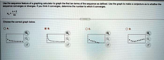 Use the sequence feature of a graphing calculator to graph the first ten terms of the sequence as defined. Use the graph to make a conjecture as to whether the sequence converges or diverges. If you think it converges, determine the number to which it converges.

an = (n+2)/(4n)Choose the correct graph below.