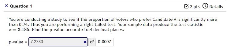 You are conducting a study to see if the proportion of voters who prefer Candidate A is significantly more than 0.76. Thus you are performing a right-tailed test. Your sample data produce the test statistic z = 3.185. Find the p-value accurate to 4 decimal places.