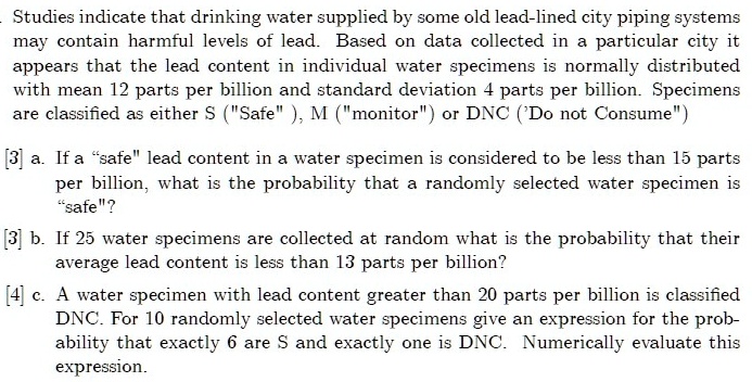 Studies indicate that drinking water supplied by some old lead-lined city piping systems
may contain harmful levels of lead. Based on data collected in a particular city it
appears that the lead content in individual water specimens is normally distributed
with mean 12 parts per billion and standard deviation 4 parts per billion. Specimens
are classified as either S ("Safe"), M ("monitor") or DNC ('Do not Consume')
[3] a. If a "safe" lead content in a water specimen is considered to be less than 15 parts
per billion, what is the probability that a randomly selected water specimen is
"safe"?
[3] b. If 25 water specimens are collected at random what is the probability that their
average lead content is less than 13 parts per billion?
[4] c. A water specimen with lead content greater than 20 parts per billion is classified
DNC. For 10 randomly selected water specimens give an expression for the prob-
ability that exactly 6 are S and exactly one is DNC. Numerically evaluate this
expression.