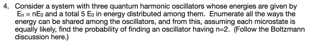 4. Consider a system with three quantum harmonic oscillators whose energies are given by En = nE? and a total 5 E? in energy distributed among them. Enumerate all the ways the energy can be shared among the oscillators, and from this, assuming each microstate is equally likely, find the probability of finding an oscillator having n=2. (Follow the Boltzmann discussion here.)