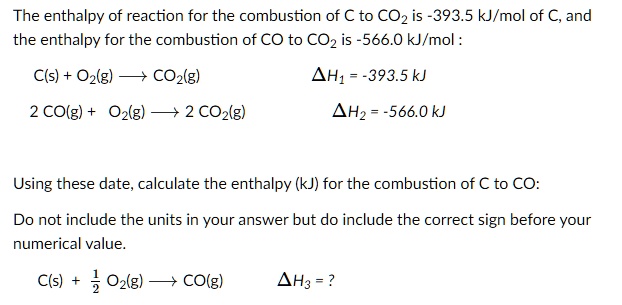 The enthalpy of reaction for the combustion of C to CO2 is -393.5 kJ/mol of C, and the enthalpy for the combustion of CO to CO2 is -566.0 kJ/mol :

C(s) + O2(g) ? CO2(g) ?H1 = -393.5 kJ
2 CO(g) + O2(g) ? 2 CO2(g) ?H2 = -566.0 kJ

Using these date, calculate the enthalpy (kJ) for the combustion of C to CO:

Do not include the units in your answer but do include the correct sign before your numerical value.

C(s) + 1/2 O2(g) ? CO(g) ?H3 = ?