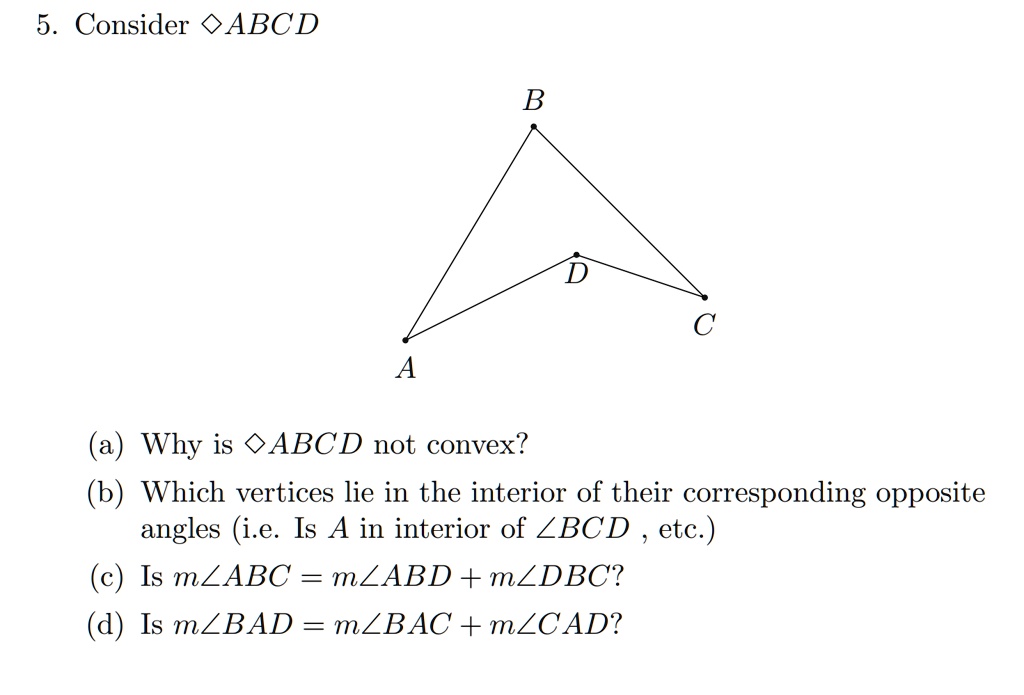 5. Consider ?ABCD
(a) Why is ?ABCD not convex?
(b) Which vertices lie in the interior of their corresponding opposite angles (i.e. Is A in interior of ?BCD , etc.)
(c) Is m?ABC = m?ABD + m?DBC?
(d) Is m?BAD = m?BAC + m?CAD?