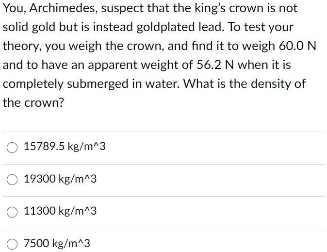 You, Archimedes, suspect that the king's crown is not solid gold but is instead goldplated lead. To test your theory, you weigh the crown, and find it to weigh 60.0 N and to have an apparent weight of 56.2 N when it is completely submerged in water. What is the density of the crown?
15789.5 kg/m^3
19300 kg/m^3
11300 kg/m^3
7500 kg/m^3