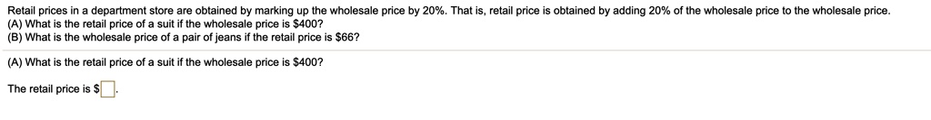 Retail prices in a department store are obtained by marking up the wholesale price by 20%. That is, retail price is obtained by adding 20% of the wholesale price to the wholesale price.
(A) What is the retail price of a suit if the wholesale price is 400?
(B) What is the wholesale price of a pair of jeans if the retail price is66?

(A) What is the retail price of a suit if the wholesale price is 400?

The retail price is .