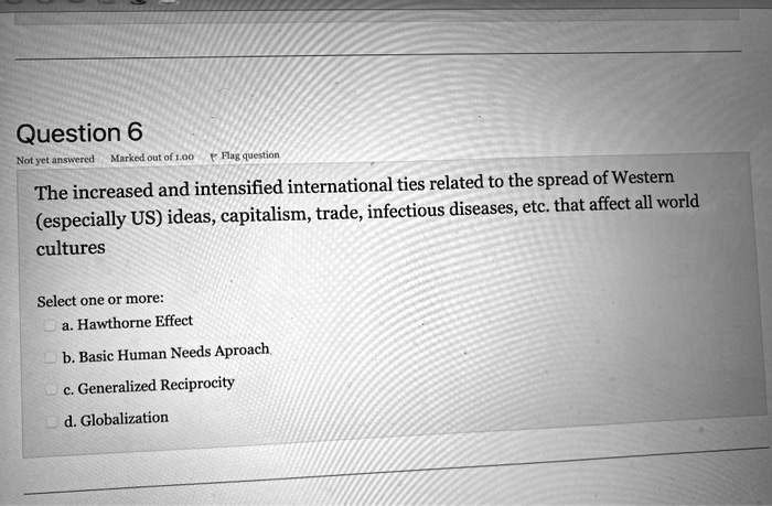 Question 6
Not yet answered Marked out of 1.00 Flag question
The increased and intensified international ties related to the spread of Western
(especially US) ideas, capitalism, trade, infectious diseases, etc. that affect all world
culture
Select one or more:
a. Hawthorne Effect
b. Basic Human Needs Approach
c. Generalized Reciprocity
d. Globalization