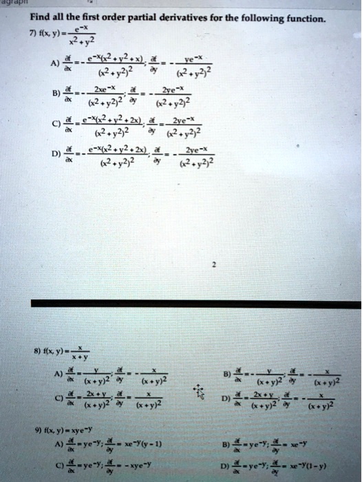 Find all the first order partial derivatives for the following function.
7) f(x, y) = e^-x / (x^2 + y^2)
A) ?f/?x = - e^-x(x^2 + y^2 + 2x) / (x^2 + y^2)^2; ?f/?y = - 2ye^-x / (x^2 + y^2)^2
B) ?f/?x = - 2xe^-x / (x^2 + y^2)^2; ?f/?y = - 2ye^-x / (x^2 + y^2)^2
C) ?f/?x = e^-x(x^2 + y^2 + 2x) / (x^2 + y^2)^2; ?f/?y = 2ye^-x / (x^2 + y^2)^2
D) ?f/?x = - e^-x(x^2 + y^2 + 2x) / (x^2 + y^2)^2; ?f/?y = - 2ye^-x / (x^2 + y^2)^2

8) f(x, y) = x / (x + y)
A) ?f/?x = y / (x + y)^2; ?f/?y = - x / (x + y)^2
B) ?f/?x = - y / (x + y)^2; ?f/?y = - x / (x + y)^2
C) ?f/?x = 2x + y / (x + y)^2; ?f/?y = x / (x + y)^2
D) ?f/?x = 2x + y / (x + y)^2; ?f/?y = - x / (x + y)^2

9) f(x, y) = xye^-y
A) ?f/?x = ye^-y; ?f/?y = xe^-y(y - 1)
B) ?f/?x = ye^-y; ?f/?y = xe^-y
C) ?f/?x = ye^-y; ?f/?y = -xye^-y
D) ?f/?x = ye^-y; ?f/?y = xe^-y(1 - y)
