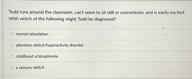 Todd runs around the classroom, can't seem to sit still or concentrate, and is easily excited. With which of the following might Todd be diagnosed?
mental retardation
attention-deficit/hyperactivity disorder
childhood schizophrenia
a sensory deficit