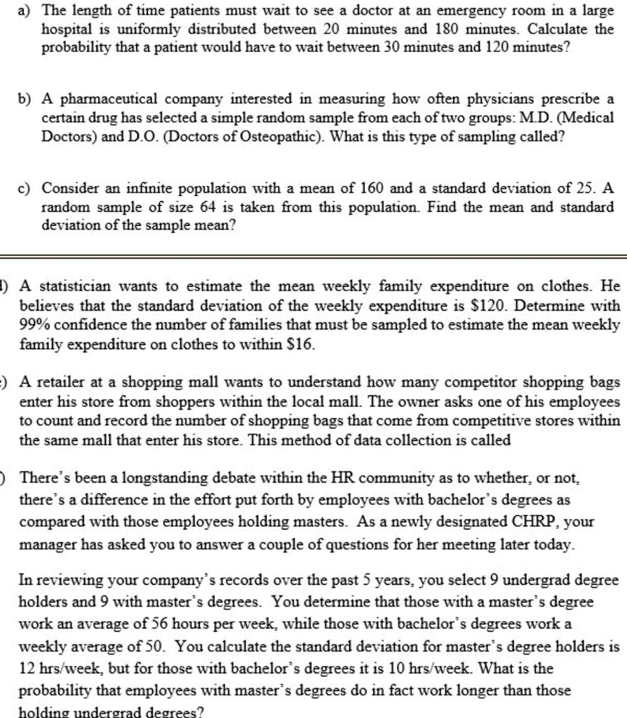 a) The length of time patients must wait to see a doctor at an emergency room in a large hospital is uniformly distributed between 20 minutes and 180 minutes. Calculate the probability that a patient would have to wait between 30 minutes and 120 minutes?

b) A pharmaceutical company interested in measuring how often physicians prescribe a certain drug has selected a simple random sample from each of two groups: M.D. (Medical Doctors) and D.O. (Doctors of Osteopathic). What is this type of sampling called?

c) Consider an infinite population with a mean of 160 and a standard deviation of 25. A random sample of size 64 is taken from this population. Find the mean and standard deviation of the sample mean?

d) A statistician wants to estimate the mean weekly family expenditure on clothes. He believes that the standard deviation of the weekly expenditure is 120. Determine with 99% confidence the number of families that must be sampled to estimate the mean weekly family expenditure on clothes to within $16.

e) A retailer at a shopping mall wants to understand how many competitor shopping bags enter his store from shoppers within the local mall. The owner asks one of his employees to count and record the number of shopping bags that come from competitive stores within the same mall that enter his store. This method of data collection is called

f) There’s been a longstanding debate within the HR community as to whether, or not, there’s a difference in the effort put forth by employees with bachelor’s degrees as compared with those employees holding masters. As a newly designated CHRP, your manager has asked you to answer a couple of questions for her meeting later today.

In reviewing your company’s records over the past 5 years, you select 9 undergrad degree holders and 9 with master’s degrees. You determine that those with a master’s degree work an average of 56 hours per week, while those with bachelor’s degrees work a weekly average of 50. You calculate the standard deviation for master’s degree holders is 12 hrs/week, but for those with bachelor’s degrees it is 10 hrs/week. What is the probability that employees with master’s degrees do in fact work longer than those holding undergrad degrees?