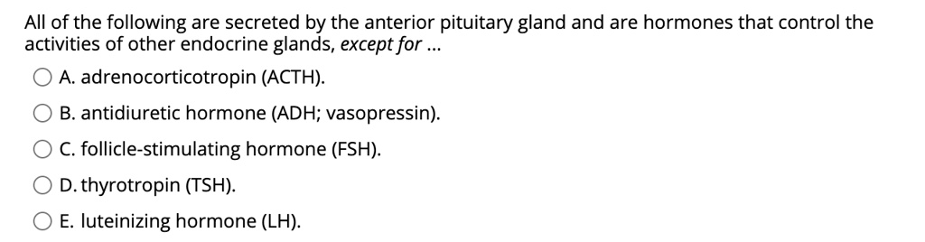 All of the following are secreted by the anterior pituitary gland and are hormones that control the activities of other endocrine glands, except for …
A. adrenocorticotropin (ACTH).
B. antidiuretic hormone (ADH; vasopressin).
C. follicle-stimulating hormone (FSH).
D. thyrotropin (TSH).
E. luteinizing hormone (LH).