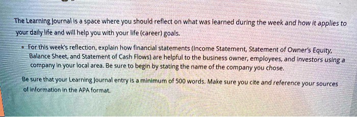 The Learning Journal is a space where you should reflect on what was learned during the week and how it applies to
your daily life and will help you with your life (career) goals.

For this week's reflection, explain how financial statements (Income Statement, Statement of Owner's Equity,
Balance Sheet, and Statement of Cash Flows) are helpful to the business owner, employees, and investors using a
company in your local area. Be sure to begin by stating the name of the company you chose.

Be sure that your Learning Journal entry is a minimum of 500 words. Make sure you cite and reference your sources
of information in the APA format.